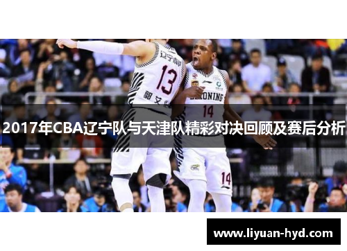 2017年CBA辽宁队与天津队精彩对决回顾及赛后分析