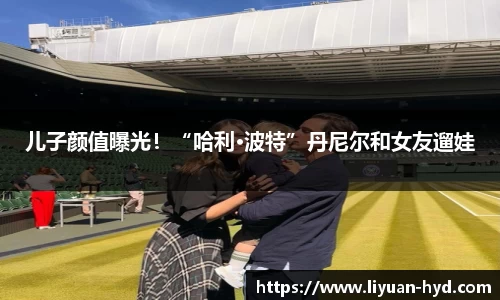 壹号大舞台儿子颜值曝光！“哈利·波特”丹尼尔和女友遛娃